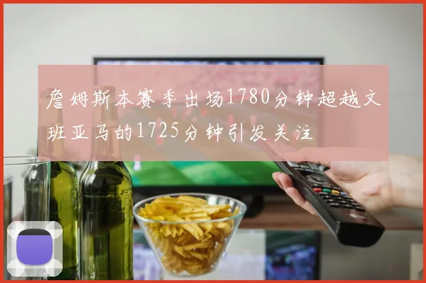 詹姆斯本赛季出场1780分钟超越文班亚马的1725分钟引发关注